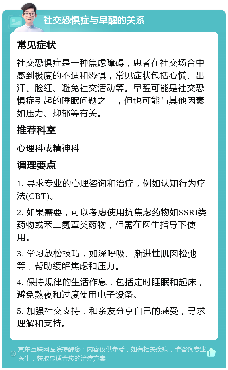 社交恐惧症与早醒的关系 常见症状 社交恐惧症是一种焦虑障碍，患者在社交场合中感到极度的不适和恐惧，常见症状包括心慌、出汗、脸红、避免社交活动等。早醒可能是社交恐惧症引起的睡眠问题之一，但也可能与其他因素如压力、抑郁等有关。 推荐科室 心理科或精神科 调理要点 1. 寻求专业的心理咨询和治疗，例如认知行为疗法(CBT)。 2. 如果需要，可以考虑使用抗焦虑药物如SSRI类药物或苯二氮䓬类药物，但需在医生指导下使用。 3. 学习放松技巧，如深呼吸、渐进性肌肉松弛等，帮助缓解焦虑和压力。 4. 保持规律的生活作息，包括定时睡眠和起床，避免熬夜和过度使用电子设备。 5. 加强社交支持，和亲友分享自己的感受，寻求理解和支持。