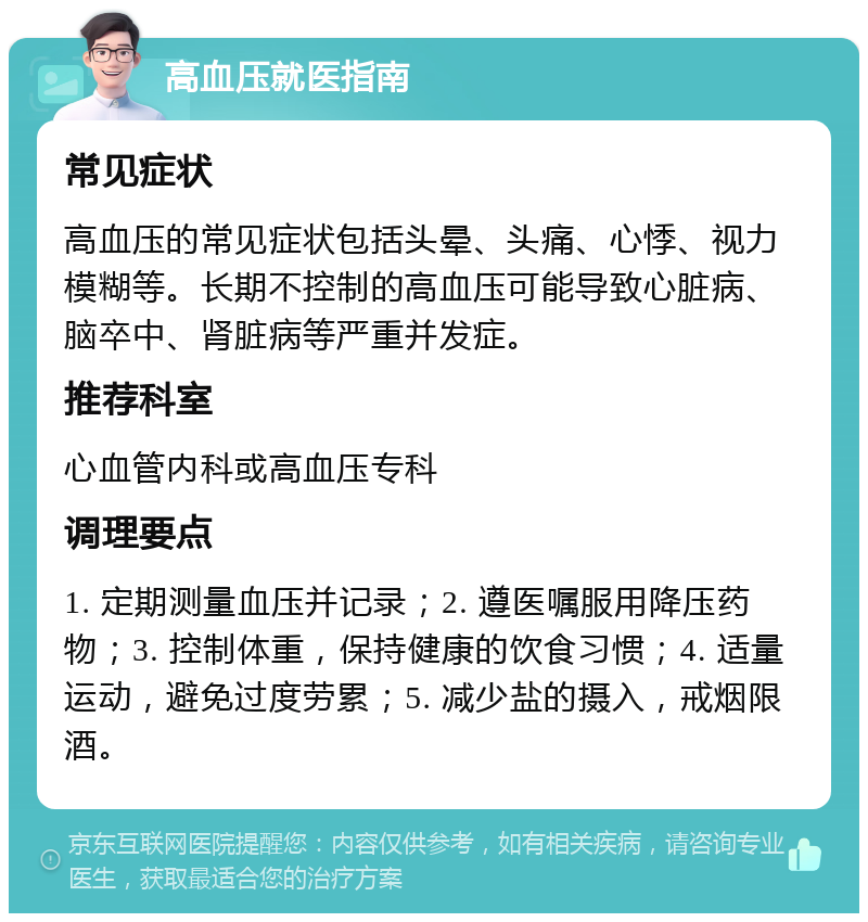 高血压就医指南 常见症状 高血压的常见症状包括头晕、头痛、心悸、视力模糊等。长期不控制的高血压可能导致心脏病、脑卒中、肾脏病等严重并发症。 推荐科室 心血管内科或高血压专科 调理要点 1. 定期测量血压并记录；2. 遵医嘱服用降压药物；3. 控制体重，保持健康的饮食习惯；4. 适量运动，避免过度劳累；5. 减少盐的摄入，戒烟限酒。