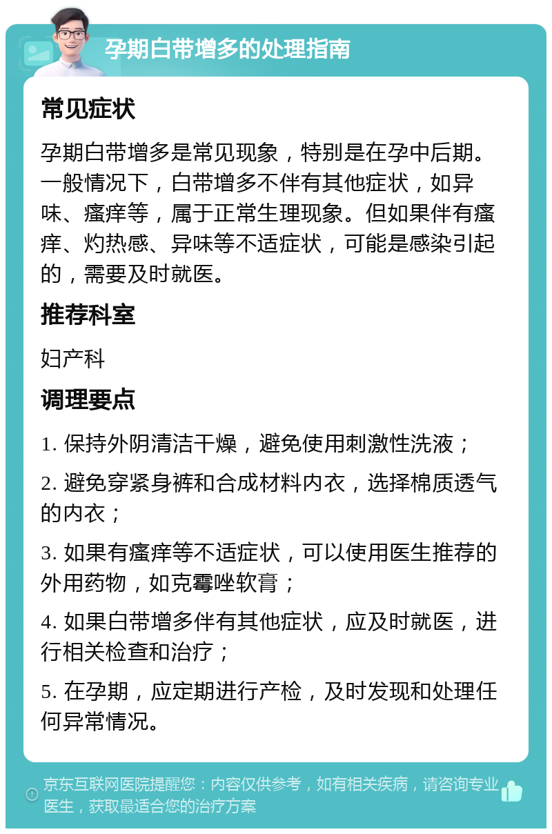 孕期白带增多的处理指南 常见症状 孕期白带增多是常见现象，特别是在孕中后期。一般情况下，白带增多不伴有其他症状，如异味、瘙痒等，属于正常生理现象。但如果伴有瘙痒、灼热感、异味等不适症状，可能是感染引起的，需要及时就医。 推荐科室 妇产科 调理要点 1. 保持外阴清洁干燥，避免使用刺激性洗液； 2. 避免穿紧身裤和合成材料内衣，选择棉质透气的内衣； 3. 如果有瘙痒等不适症状，可以使用医生推荐的外用药物，如克霉唑软膏； 4. 如果白带增多伴有其他症状，应及时就医，进行相关检查和治疗； 5. 在孕期，应定期进行产检，及时发现和处理任何异常情况。