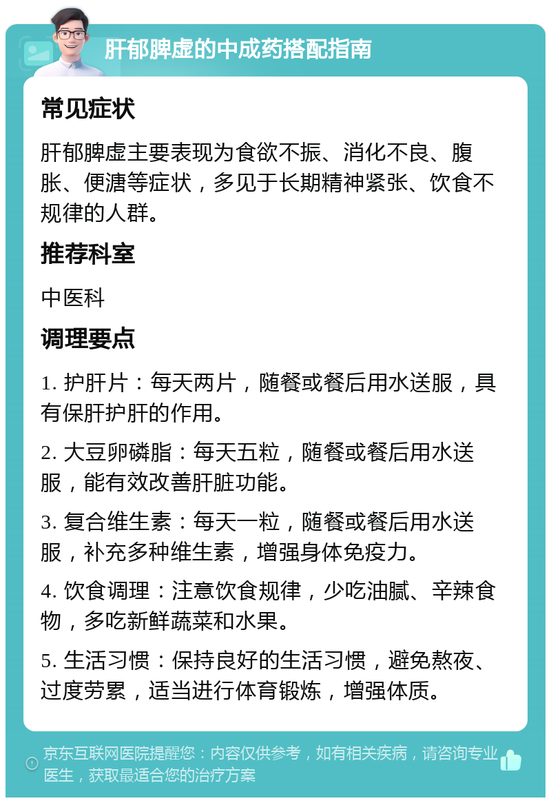 肝郁脾虚的中成药搭配指南 常见症状 肝郁脾虚主要表现为食欲不振、消化不良、腹胀、便溏等症状，多见于长期精神紧张、饮食不规律的人群。 推荐科室 中医科 调理要点 1. 护肝片：每天两片，随餐或餐后用水送服，具有保肝护肝的作用。 2. 大豆卵磷脂：每天五粒，随餐或餐后用水送服，能有效改善肝脏功能。 3. 复合维生素：每天一粒，随餐或餐后用水送服，补充多种维生素，增强身体免疫力。 4. 饮食调理：注意饮食规律，少吃油腻、辛辣食物，多吃新鲜蔬菜和水果。 5. 生活习惯：保持良好的生活习惯，避免熬夜、过度劳累，适当进行体育锻炼，增强体质。