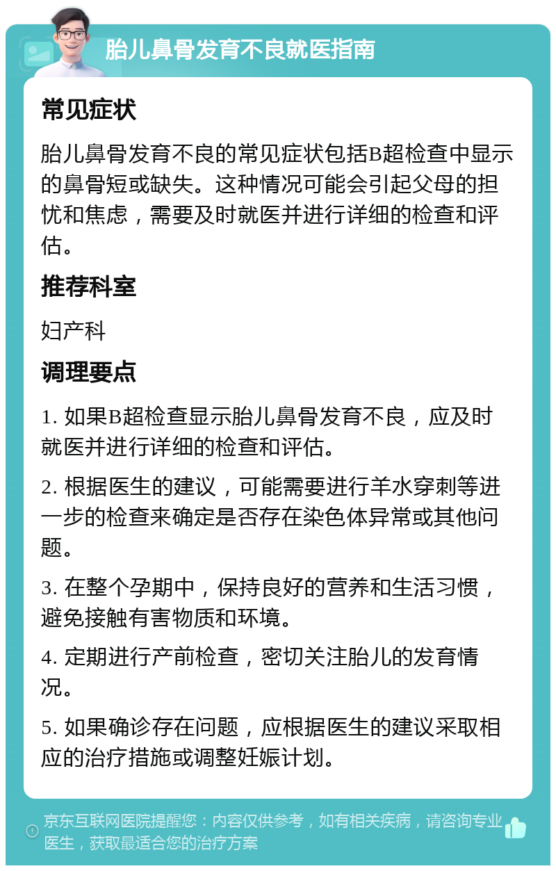 胎儿鼻骨发育不良就医指南 常见症状 胎儿鼻骨发育不良的常见症状包括B超检查中显示的鼻骨短或缺失。这种情况可能会引起父母的担忧和焦虑，需要及时就医并进行详细的检查和评估。 推荐科室 妇产科 调理要点 1. 如果B超检查显示胎儿鼻骨发育不良，应及时就医并进行详细的检查和评估。 2. 根据医生的建议，可能需要进行羊水穿刺等进一步的检查来确定是否存在染色体异常或其他问题。 3. 在整个孕期中，保持良好的营养和生活习惯，避免接触有害物质和环境。 4. 定期进行产前检查，密切关注胎儿的发育情况。 5. 如果确诊存在问题，应根据医生的建议采取相应的治疗措施或调整妊娠计划。