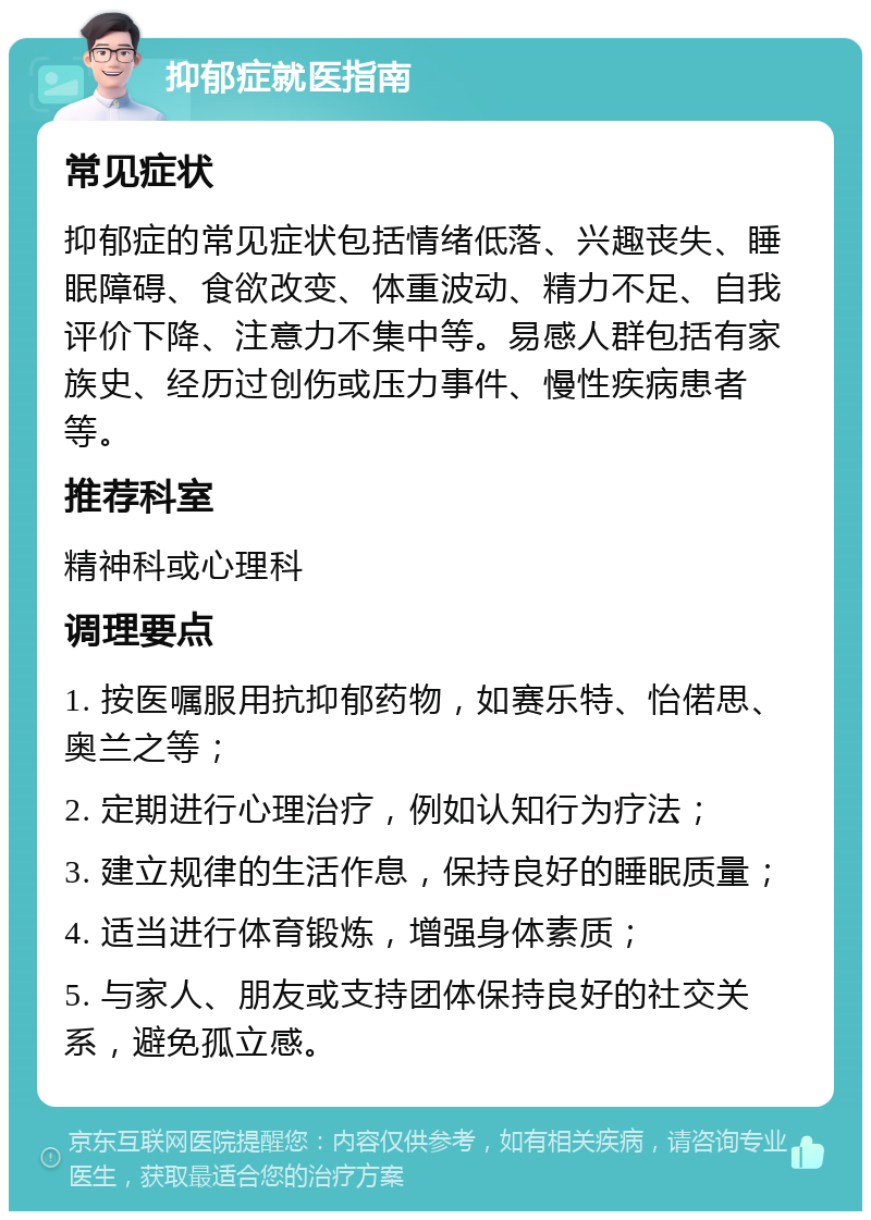 抑郁症就医指南 常见症状 抑郁症的常见症状包括情绪低落、兴趣丧失、睡眠障碍、食欲改变、体重波动、精力不足、自我评价下降、注意力不集中等。易感人群包括有家族史、经历过创伤或压力事件、慢性疾病患者等。 推荐科室 精神科或心理科 调理要点 1. 按医嘱服用抗抑郁药物，如赛乐特、怡偌思、奥兰之等； 2. 定期进行心理治疗，例如认知行为疗法； 3. 建立规律的生活作息，保持良好的睡眠质量； 4. 适当进行体育锻炼，增强身体素质； 5. 与家人、朋友或支持团体保持良好的社交关系，避免孤立感。