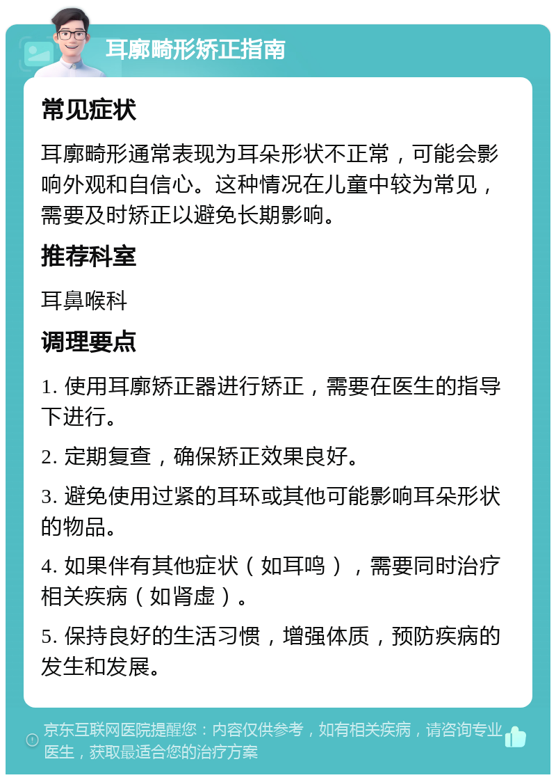 耳廓畸形矫正指南 常见症状 耳廓畸形通常表现为耳朵形状不正常，可能会影响外观和自信心。这种情况在儿童中较为常见，需要及时矫正以避免长期影响。 推荐科室 耳鼻喉科 调理要点 1. 使用耳廓矫正器进行矫正，需要在医生的指导下进行。 2. 定期复查，确保矫正效果良好。 3. 避免使用过紧的耳环或其他可能影响耳朵形状的物品。 4. 如果伴有其他症状（如耳鸣），需要同时治疗相关疾病（如肾虚）。 5. 保持良好的生活习惯，增强体质，预防疾病的发生和发展。