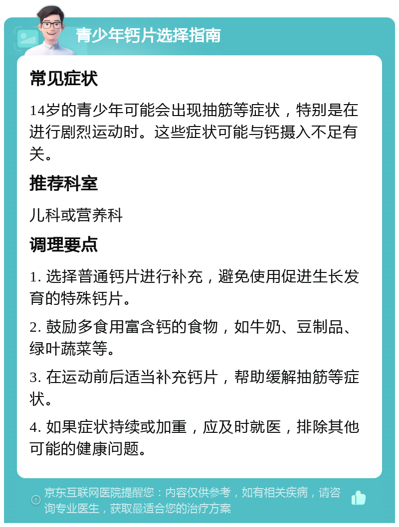 青少年钙片选择指南 常见症状 14岁的青少年可能会出现抽筋等症状，特别是在进行剧烈运动时。这些症状可能与钙摄入不足有关。 推荐科室 儿科或营养科 调理要点 1. 选择普通钙片进行补充，避免使用促进生长发育的特殊钙片。 2. 鼓励多食用富含钙的食物，如牛奶、豆制品、绿叶蔬菜等。 3. 在运动前后适当补充钙片，帮助缓解抽筋等症状。 4. 如果症状持续或加重，应及时就医，排除其他可能的健康问题。