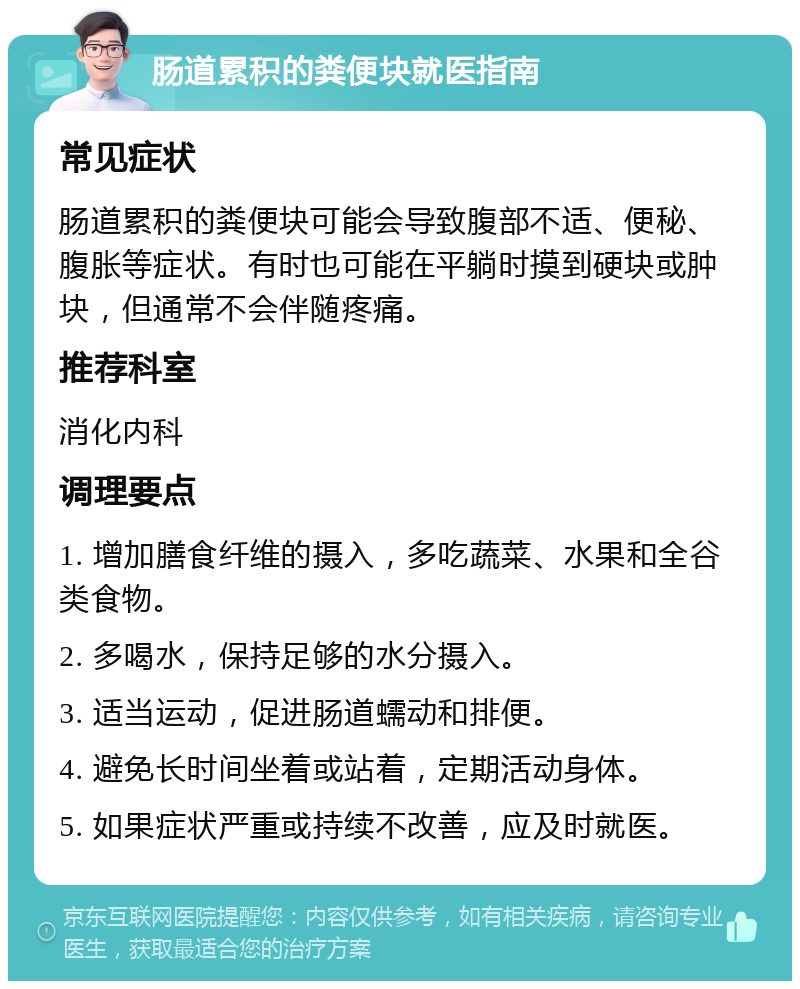 肠道累积的粪便块就医指南 常见症状 肠道累积的粪便块可能会导致腹部不适、便秘、腹胀等症状。有时也可能在平躺时摸到硬块或肿块，但通常不会伴随疼痛。 推荐科室 消化内科 调理要点 1. 增加膳食纤维的摄入，多吃蔬菜、水果和全谷类食物。 2. 多喝水，保持足够的水分摄入。 3. 适当运动，促进肠道蠕动和排便。 4. 避免长时间坐着或站着，定期活动身体。 5. 如果症状严重或持续不改善，应及时就医。