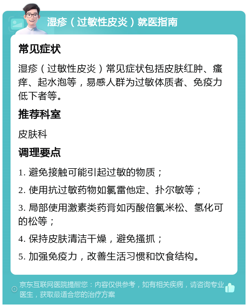 湿疹（过敏性皮炎）就医指南 常见症状 湿疹（过敏性皮炎）常见症状包括皮肤红肿、瘙痒、起水泡等，易感人群为过敏体质者、免疫力低下者等。 推荐科室 皮肤科 调理要点 1. 避免接触可能引起过敏的物质； 2. 使用抗过敏药物如氯雷他定、扑尔敏等； 3. 局部使用激素类药膏如丙酸倍氯米松、氢化可的松等； 4. 保持皮肤清洁干燥，避免搔抓； 5. 加强免疫力，改善生活习惯和饮食结构。