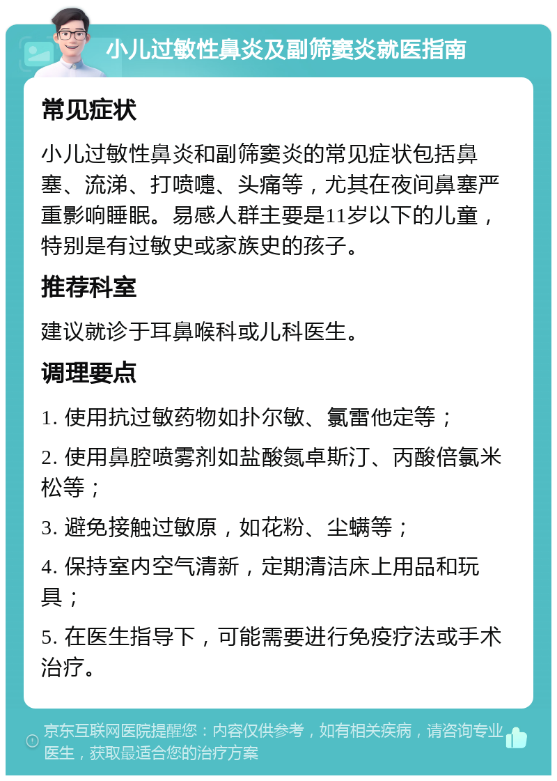 小儿过敏性鼻炎及副筛窦炎就医指南 常见症状 小儿过敏性鼻炎和副筛窦炎的常见症状包括鼻塞、流涕、打喷嚏、头痛等，尤其在夜间鼻塞严重影响睡眠。易感人群主要是11岁以下的儿童，特别是有过敏史或家族史的孩子。 推荐科室 建议就诊于耳鼻喉科或儿科医生。 调理要点 1. 使用抗过敏药物如扑尔敏、氯雷他定等； 2. 使用鼻腔喷雾剂如盐酸氮卓斯汀、丙酸倍氯米松等； 3. 避免接触过敏原，如花粉、尘螨等； 4. 保持室内空气清新，定期清洁床上用品和玩具； 5. 在医生指导下，可能需要进行免疫疗法或手术治疗。