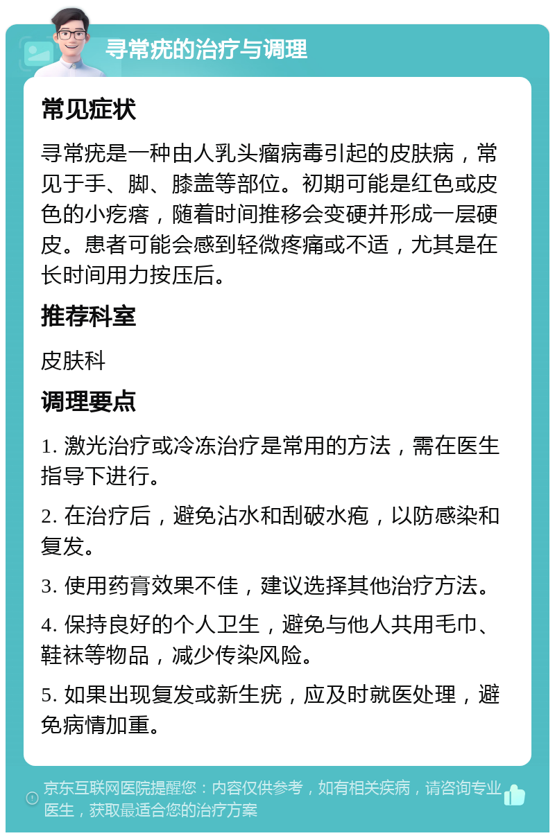 寻常疣的治疗与调理 常见症状 寻常疣是一种由人乳头瘤病毒引起的皮肤病，常见于手、脚、膝盖等部位。初期可能是红色或皮色的小疙瘩，随着时间推移会变硬并形成一层硬皮。患者可能会感到轻微疼痛或不适，尤其是在长时间用力按压后。 推荐科室 皮肤科 调理要点 1. 激光治疗或冷冻治疗是常用的方法，需在医生指导下进行。 2. 在治疗后，避免沾水和刮破水疱，以防感染和复发。 3. 使用药膏效果不佳，建议选择其他治疗方法。 4. 保持良好的个人卫生，避免与他人共用毛巾、鞋袜等物品，减少传染风险。 5. 如果出现复发或新生疣，应及时就医处理，避免病情加重。