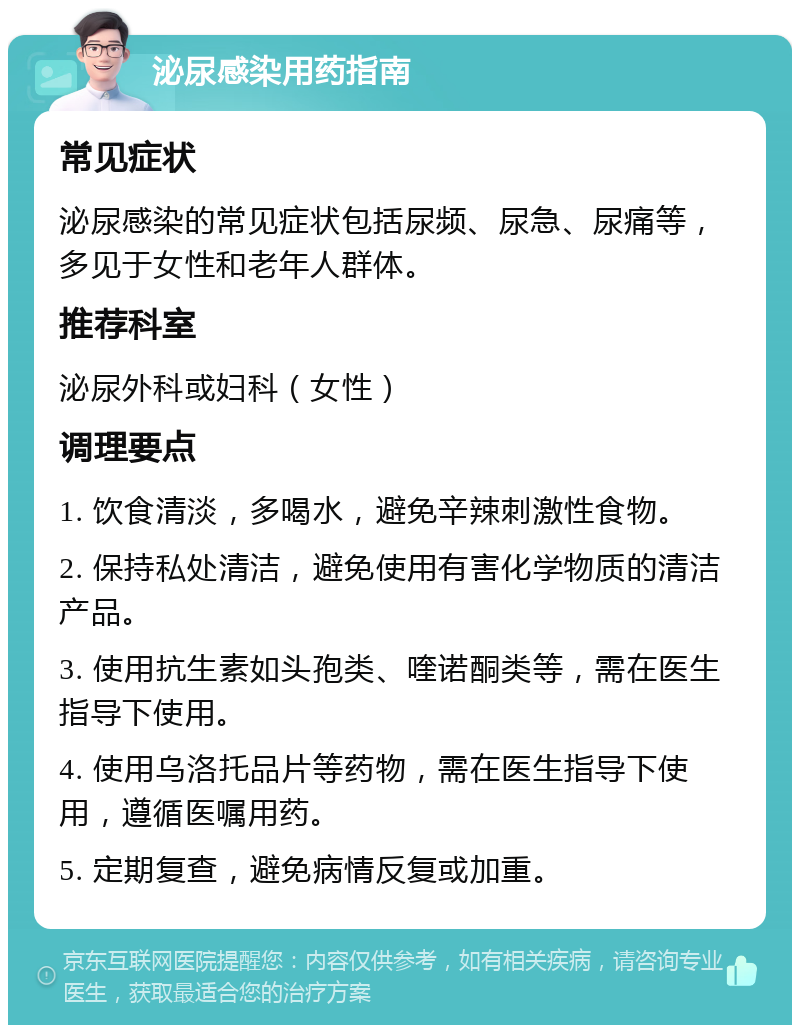 泌尿感染用药指南 常见症状 泌尿感染的常见症状包括尿频、尿急、尿痛等，多见于女性和老年人群体。 推荐科室 泌尿外科或妇科（女性） 调理要点 1. 饮食清淡，多喝水，避免辛辣刺激性食物。 2. 保持私处清洁，避免使用有害化学物质的清洁产品。 3. 使用抗生素如头孢类、喹诺酮类等，需在医生指导下使用。 4. 使用乌洛托品片等药物，需在医生指导下使用，遵循医嘱用药。 5. 定期复查，避免病情反复或加重。