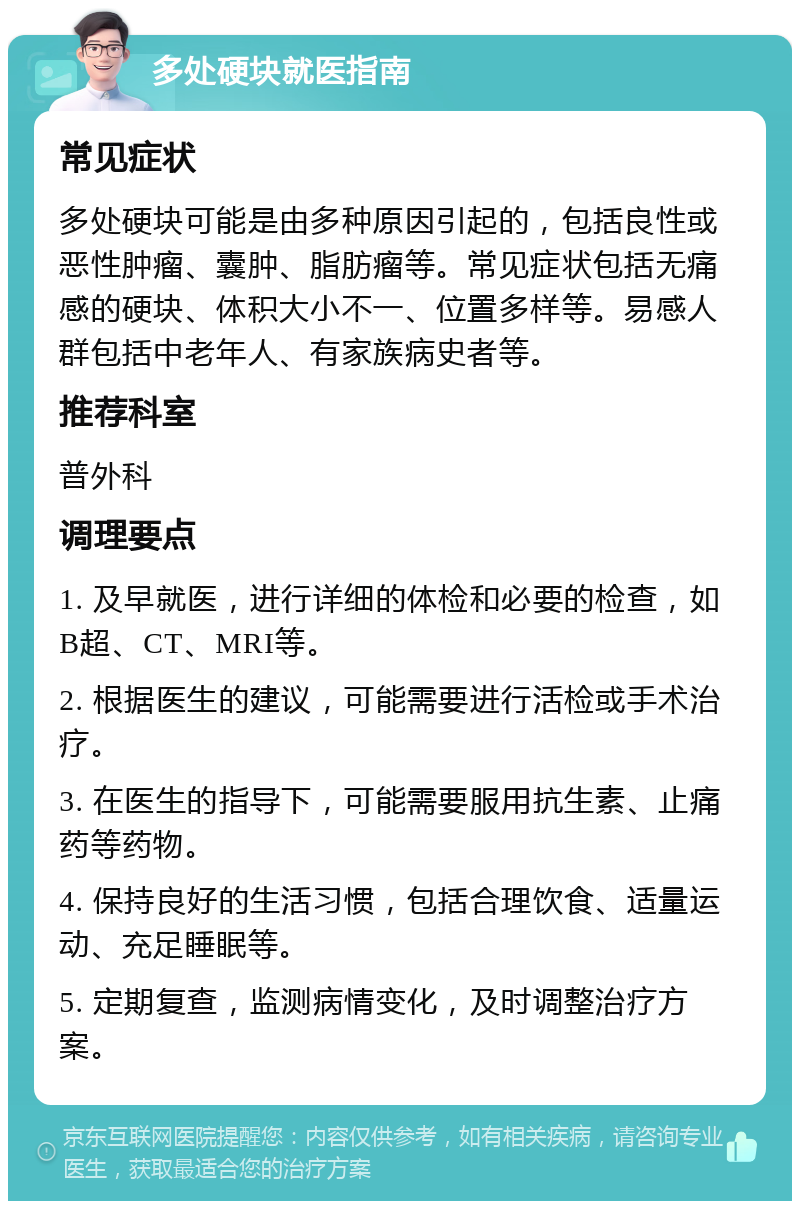 多处硬块就医指南 常见症状 多处硬块可能是由多种原因引起的，包括良性或恶性肿瘤、囊肿、脂肪瘤等。常见症状包括无痛感的硬块、体积大小不一、位置多样等。易感人群包括中老年人、有家族病史者等。 推荐科室 普外科 调理要点 1. 及早就医，进行详细的体检和必要的检查，如B超、CT、MRI等。 2. 根据医生的建议，可能需要进行活检或手术治疗。 3. 在医生的指导下，可能需要服用抗生素、止痛药等药物。 4. 保持良好的生活习惯，包括合理饮食、适量运动、充足睡眠等。 5. 定期复查，监测病情变化，及时调整治疗方案。