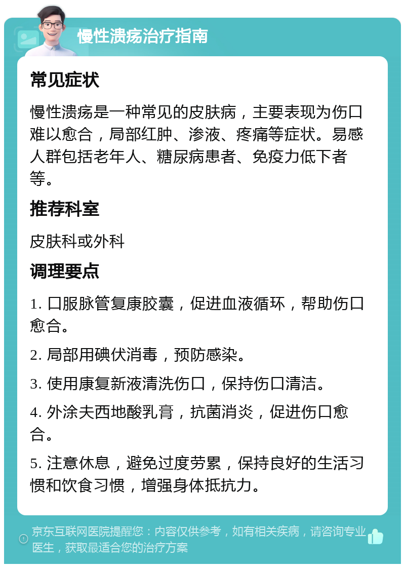 慢性溃疡治疗指南 常见症状 慢性溃疡是一种常见的皮肤病，主要表现为伤口难以愈合，局部红肿、渗液、疼痛等症状。易感人群包括老年人、糖尿病患者、免疫力低下者等。 推荐科室 皮肤科或外科 调理要点 1. 口服脉管复康胶囊，促进血液循环，帮助伤口愈合。 2. 局部用碘伏消毒，预防感染。 3. 使用康复新液清洗伤口，保持伤口清洁。 4. 外涂夫西地酸乳膏，抗菌消炎，促进伤口愈合。 5. 注意休息，避免过度劳累，保持良好的生活习惯和饮食习惯，增强身体抵抗力。