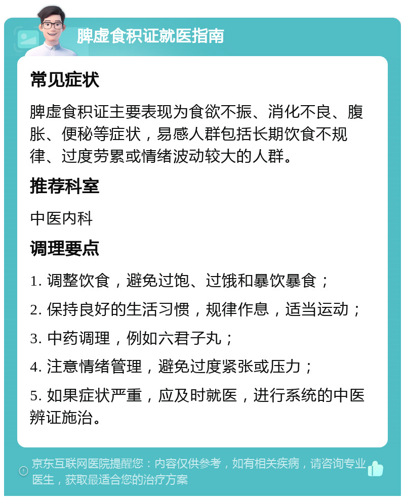 脾虚食积证就医指南 常见症状 脾虚食积证主要表现为食欲不振、消化不良、腹胀、便秘等症状，易感人群包括长期饮食不规律、过度劳累或情绪波动较大的人群。 推荐科室 中医内科 调理要点 1. 调整饮食，避免过饱、过饿和暴饮暴食； 2. 保持良好的生活习惯，规律作息，适当运动； 3. 中药调理，例如六君子丸； 4. 注意情绪管理，避免过度紧张或压力； 5. 如果症状严重，应及时就医，进行系统的中医辨证施治。