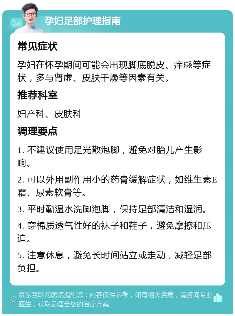 孕妇足部护理指南 常见症状 孕妇在怀孕期间可能会出现脚底脱皮、痒感等症状，多与肾虚、皮肤干燥等因素有关。 推荐科室 妇产科、皮肤科 调理要点 1. 不建议使用足光散泡脚，避免对胎儿产生影响。 2. 可以外用副作用小的药膏缓解症状，如维生素E霜、尿素软膏等。 3. 平时勤温水洗脚泡脚，保持足部清洁和湿润。 4. 穿棉质透气性好的袜子和鞋子，避免摩擦和压迫。 5. 注意休息，避免长时间站立或走动，减轻足部负担。