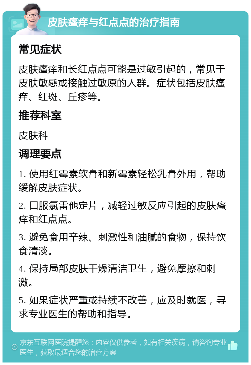 皮肤瘙痒与红点点的治疗指南 常见症状 皮肤瘙痒和长红点点可能是过敏引起的，常见于皮肤敏感或接触过敏原的人群。症状包括皮肤瘙痒、红斑、丘疹等。 推荐科室 皮肤科 调理要点 1. 使用红霉素软膏和新霉素轻松乳膏外用，帮助缓解皮肤症状。 2. 口服氯雷他定片，减轻过敏反应引起的皮肤瘙痒和红点点。 3. 避免食用辛辣、刺激性和油腻的食物，保持饮食清淡。 4. 保持局部皮肤干燥清洁卫生，避免摩擦和刺激。 5. 如果症状严重或持续不改善，应及时就医，寻求专业医生的帮助和指导。