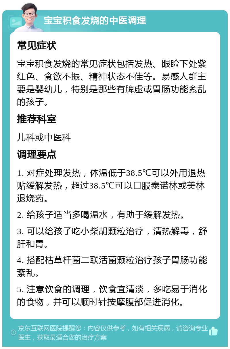 宝宝积食发烧的中医调理 常见症状 宝宝积食发烧的常见症状包括发热、眼睑下处紫红色、食欲不振、精神状态不佳等。易感人群主要是婴幼儿，特别是那些有脾虚或胃肠功能紊乱的孩子。 推荐科室 儿科或中医科 调理要点 1. 对症处理发热，体温低于38.5℃可以外用退热贴缓解发热，超过38.5℃可以口服泰诺林或美林退烧药。 2. 给孩子适当多喝温水，有助于缓解发热。 3. 可以给孩子吃小柴胡颗粒治疗，清热解毒，舒肝和胃。 4. 搭配枯草杆菌二联活菌颗粒治疗孩子胃肠功能紊乱。 5. 注意饮食的调理，饮食宜清淡，多吃易于消化的食物，并可以顺时针按摩腹部促进消化。