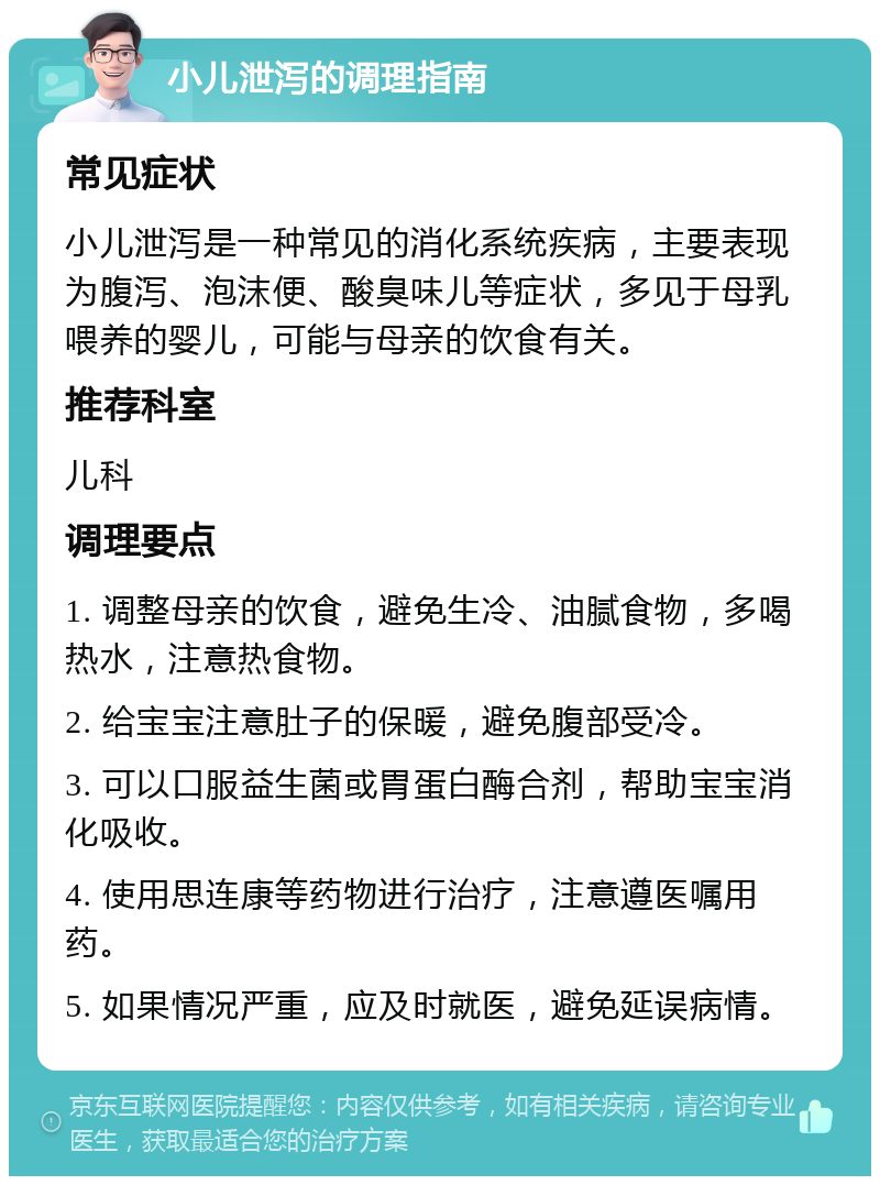 小儿泄泻的调理指南 常见症状 小儿泄泻是一种常见的消化系统疾病，主要表现为腹泻、泡沫便、酸臭味儿等症状，多见于母乳喂养的婴儿，可能与母亲的饮食有关。 推荐科室 儿科 调理要点 1. 调整母亲的饮食，避免生冷、油腻食物，多喝热水，注意热食物。 2. 给宝宝注意肚子的保暖，避免腹部受冷。 3. 可以口服益生菌或胃蛋白酶合剂，帮助宝宝消化吸收。 4. 使用思连康等药物进行治疗，注意遵医嘱用药。 5. 如果情况严重，应及时就医，避免延误病情。