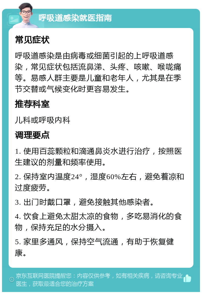 呼吸道感染就医指南 常见症状 呼吸道感染是由病毒或细菌引起的上呼吸道感染，常见症状包括流鼻涕、头疼、咳嗽、喉咙痛等。易感人群主要是儿童和老年人，尤其是在季节交替或气候变化时更容易发生。 推荐科室 儿科或呼吸内科 调理要点 1. 使用百蕊颗粒和滴通鼻炎水进行治疗，按照医生建议的剂量和频率使用。 2. 保持室内温度24°，湿度60%左右，避免着凉和过度疲劳。 3. 出门时戴口罩，避免接触其他感染者。 4. 饮食上避免太甜太凉的食物，多吃易消化的食物，保持充足的水分摄入。 5. 家里多通风，保持空气流通，有助于恢复健康。