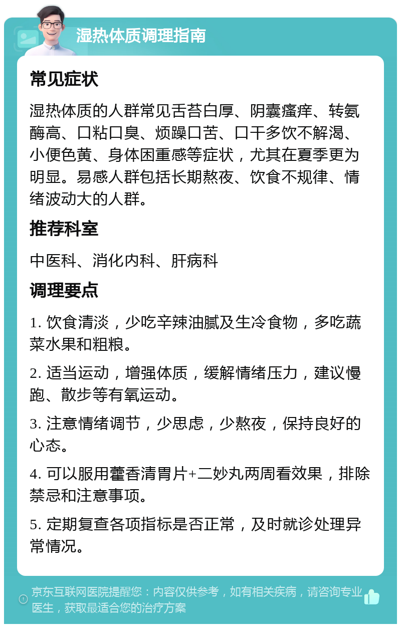 湿热体质调理指南 常见症状 湿热体质的人群常见舌苔白厚、阴囊瘙痒、转氨酶高、口粘口臭、烦躁口苦、口干多饮不解渴、小便色黄、身体困重感等症状，尤其在夏季更为明显。易感人群包括长期熬夜、饮食不规律、情绪波动大的人群。 推荐科室 中医科、消化内科、肝病科 调理要点 1. 饮食清淡，少吃辛辣油腻及生冷食物，多吃蔬菜水果和粗粮。 2. 适当运动，增强体质，缓解情绪压力，建议慢跑、散步等有氧运动。 3. 注意情绪调节，少思虑，少熬夜，保持良好的心态。 4. 可以服用藿香清胃片+二妙丸两周看效果，排除禁忌和注意事项。 5. 定期复查各项指标是否正常，及时就诊处理异常情况。