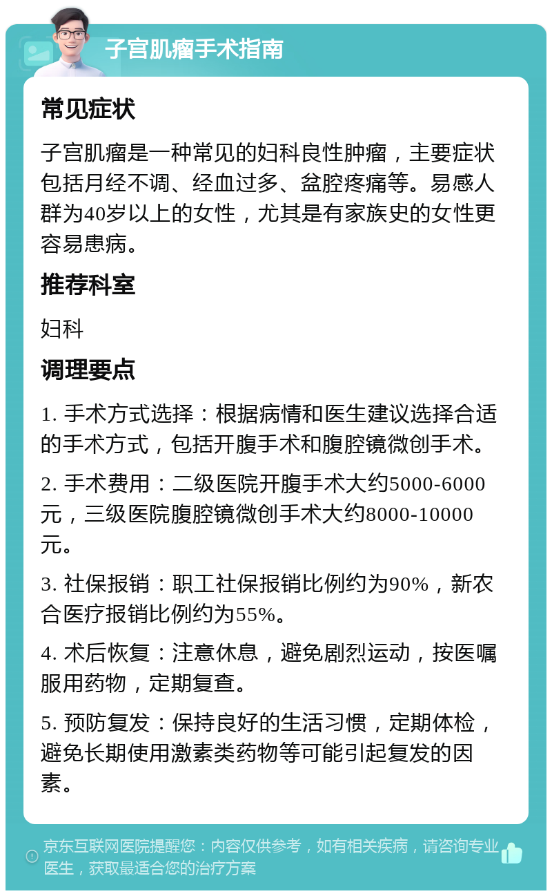 子宫肌瘤手术指南 常见症状 子宫肌瘤是一种常见的妇科良性肿瘤，主要症状包括月经不调、经血过多、盆腔疼痛等。易感人群为40岁以上的女性，尤其是有家族史的女性更容易患病。 推荐科室 妇科 调理要点 1. 手术方式选择：根据病情和医生建议选择合适的手术方式，包括开腹手术和腹腔镜微创手术。 2. 手术费用：二级医院开腹手术大约5000-6000元，三级医院腹腔镜微创手术大约8000-10000元。 3. 社保报销：职工社保报销比例约为90%，新农合医疗报销比例约为55%。 4. 术后恢复：注意休息，避免剧烈运动，按医嘱服用药物，定期复查。 5. 预防复发：保持良好的生活习惯，定期体检，避免长期使用激素类药物等可能引起复发的因素。