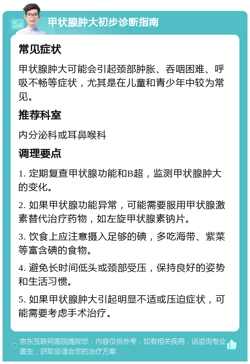 甲状腺肿大初步诊断指南 常见症状 甲状腺肿大可能会引起颈部肿胀、吞咽困难、呼吸不畅等症状，尤其是在儿童和青少年中较为常见。 推荐科室 内分泌科或耳鼻喉科 调理要点 1. 定期复查甲状腺功能和B超，监测甲状腺肿大的变化。 2. 如果甲状腺功能异常，可能需要服用甲状腺激素替代治疗药物，如左旋甲状腺素钠片。 3. 饮食上应注意摄入足够的碘，多吃海带、紫菜等富含碘的食物。 4. 避免长时间低头或颈部受压，保持良好的姿势和生活习惯。 5. 如果甲状腺肿大引起明显不适或压迫症状，可能需要考虑手术治疗。