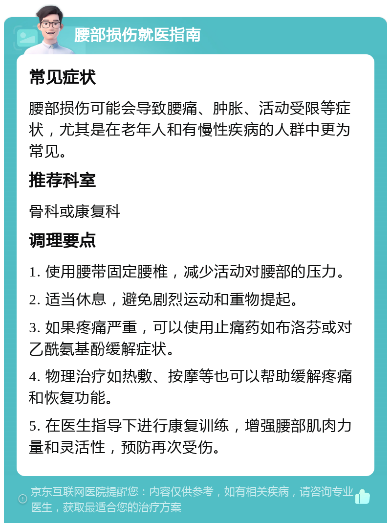 腰部损伤就医指南 常见症状 腰部损伤可能会导致腰痛、肿胀、活动受限等症状，尤其是在老年人和有慢性疾病的人群中更为常见。 推荐科室 骨科或康复科 调理要点 1. 使用腰带固定腰椎，减少活动对腰部的压力。 2. 适当休息，避免剧烈运动和重物提起。 3. 如果疼痛严重，可以使用止痛药如布洛芬或对乙酰氨基酚缓解症状。 4. 物理治疗如热敷、按摩等也可以帮助缓解疼痛和恢复功能。 5. 在医生指导下进行康复训练，增强腰部肌肉力量和灵活性，预防再次受伤。