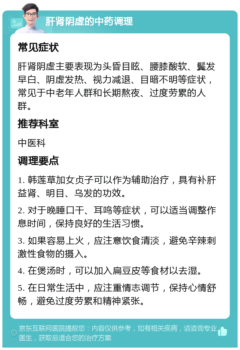 肝肾阴虚的中药调理 常见症状 肝肾阴虚主要表现为头昏目眩、腰膝酸软、鬓发早白、阴虚发热、视力减退、目暗不明等症状，常见于中老年人群和长期熬夜、过度劳累的人群。 推荐科室 中医科 调理要点 1. 韩莲草加女贞子可以作为辅助治疗，具有补肝益肾、明目、乌发的功效。 2. 对于晚睡口干、耳鸣等症状，可以适当调整作息时间，保持良好的生活习惯。 3. 如果容易上火，应注意饮食清淡，避免辛辣刺激性食物的摄入。 4. 在煲汤时，可以加入扁豆皮等食材以去湿。 5. 在日常生活中，应注重情志调节，保持心情舒畅，避免过度劳累和精神紧张。