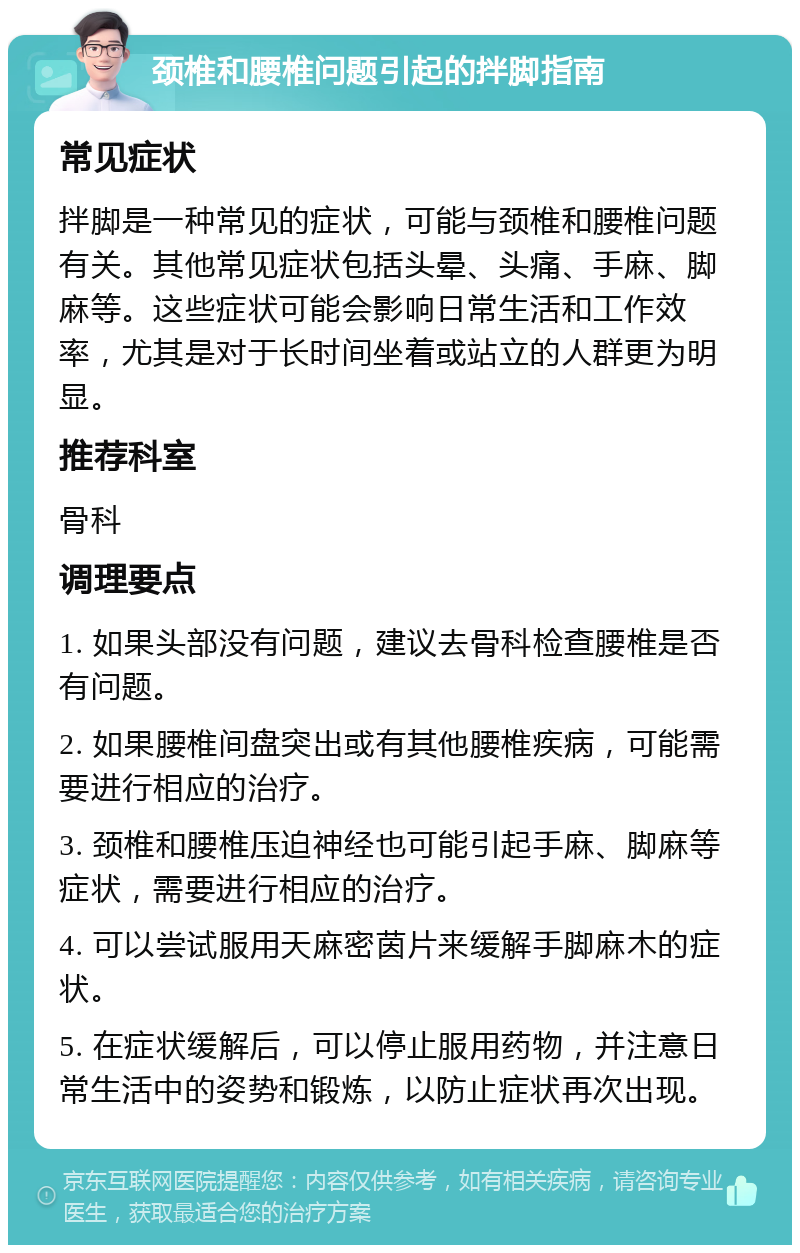 颈椎和腰椎问题引起的拌脚指南 常见症状 拌脚是一种常见的症状，可能与颈椎和腰椎问题有关。其他常见症状包括头晕、头痛、手麻、脚麻等。这些症状可能会影响日常生活和工作效率，尤其是对于长时间坐着或站立的人群更为明显。 推荐科室 骨科 调理要点 1. 如果头部没有问题，建议去骨科检查腰椎是否有问题。 2. 如果腰椎间盘突出或有其他腰椎疾病，可能需要进行相应的治疗。 3. 颈椎和腰椎压迫神经也可能引起手麻、脚麻等症状，需要进行相应的治疗。 4. 可以尝试服用天麻密茵片来缓解手脚麻木的症状。 5. 在症状缓解后，可以停止服用药物，并注意日常生活中的姿势和锻炼，以防止症状再次出现。