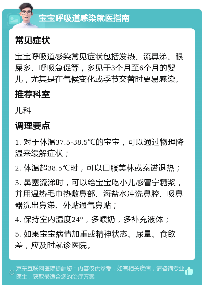 宝宝呼吸道感染就医指南 常见症状 宝宝呼吸道感染常见症状包括发热、流鼻涕、眼屎多、呼吸急促等，多见于3个月至6个月的婴儿，尤其是在气候变化或季节交替时更易感染。 推荐科室 儿科 调理要点 1. 对于体温37.5-38.5℃的宝宝，可以通过物理降温来缓解症状； 2. 体温超38.5℃时，可以口服美林或泰诺退热； 3. 鼻塞流涕时，可以给宝宝吃小儿感冒宁糖浆，并用温热毛巾热敷鼻部、海盐水冲洗鼻腔、吸鼻器洗出鼻涕、外贴通气鼻贴； 4. 保持室内温度24°，多喂奶，多补充液体； 5. 如果宝宝病情加重或精神状态、尿量、食欲差，应及时就诊医院。