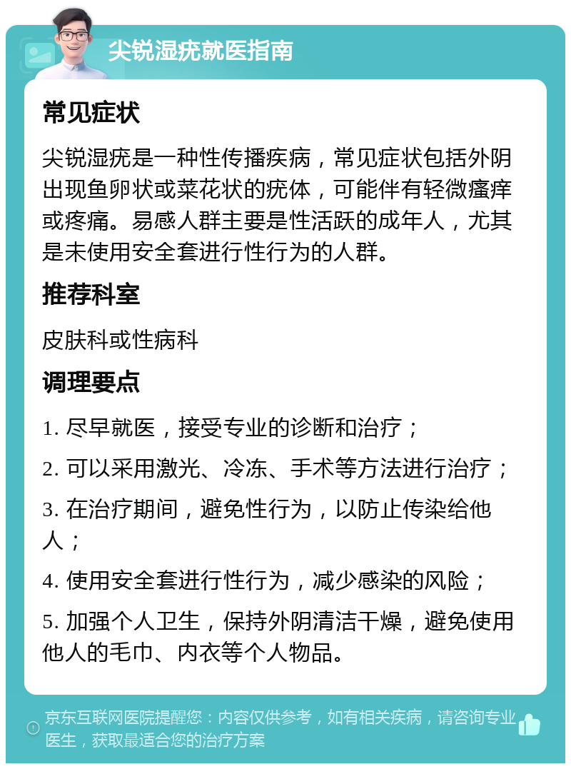 尖锐湿疣就医指南 常见症状 尖锐湿疣是一种性传播疾病，常见症状包括外阴出现鱼卵状或菜花状的疣体，可能伴有轻微瘙痒或疼痛。易感人群主要是性活跃的成年人，尤其是未使用安全套进行性行为的人群。 推荐科室 皮肤科或性病科 调理要点 1. 尽早就医，接受专业的诊断和治疗； 2. 可以采用激光、冷冻、手术等方法进行治疗； 3. 在治疗期间，避免性行为，以防止传染给他人； 4. 使用安全套进行性行为，减少感染的风险； 5. 加强个人卫生，保持外阴清洁干燥，避免使用他人的毛巾、内衣等个人物品。