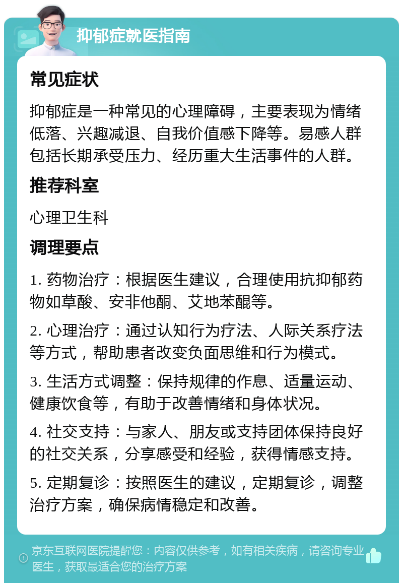 抑郁症就医指南 常见症状 抑郁症是一种常见的心理障碍，主要表现为情绪低落、兴趣减退、自我价值感下降等。易感人群包括长期承受压力、经历重大生活事件的人群。 推荐科室 心理卫生科 调理要点 1. 药物治疗：根据医生建议，合理使用抗抑郁药物如草酸、安非他酮、艾地苯醌等。 2. 心理治疗：通过认知行为疗法、人际关系疗法等方式，帮助患者改变负面思维和行为模式。 3. 生活方式调整：保持规律的作息、适量运动、健康饮食等，有助于改善情绪和身体状况。 4. 社交支持：与家人、朋友或支持团体保持良好的社交关系，分享感受和经验，获得情感支持。 5. 定期复诊：按照医生的建议，定期复诊，调整治疗方案，确保病情稳定和改善。