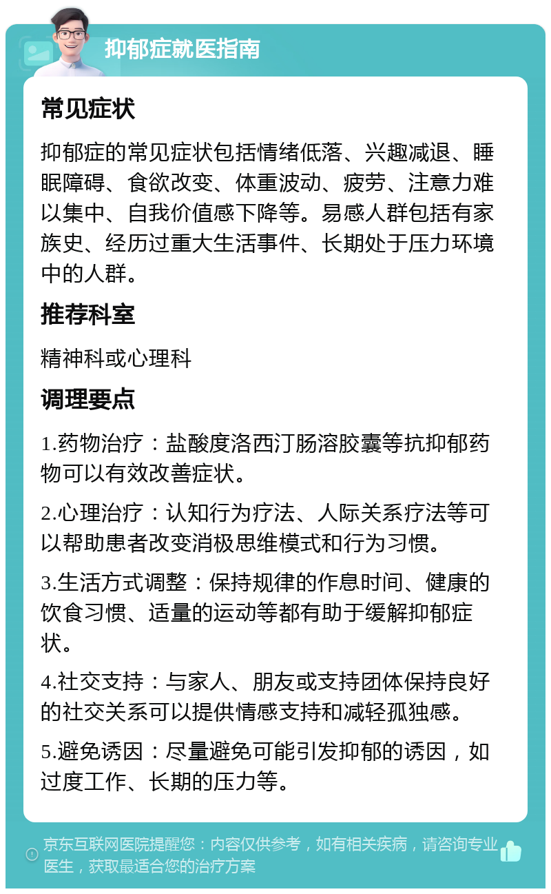 抑郁症就医指南 常见症状 抑郁症的常见症状包括情绪低落、兴趣减退、睡眠障碍、食欲改变、体重波动、疲劳、注意力难以集中、自我价值感下降等。易感人群包括有家族史、经历过重大生活事件、长期处于压力环境中的人群。 推荐科室 精神科或心理科 调理要点 1.药物治疗：盐酸度洛西汀肠溶胶囊等抗抑郁药物可以有效改善症状。 2.心理治疗：认知行为疗法、人际关系疗法等可以帮助患者改变消极思维模式和行为习惯。 3.生活方式调整：保持规律的作息时间、健康的饮食习惯、适量的运动等都有助于缓解抑郁症状。 4.社交支持：与家人、朋友或支持团体保持良好的社交关系可以提供情感支持和减轻孤独感。 5.避免诱因：尽量避免可能引发抑郁的诱因，如过度工作、长期的压力等。