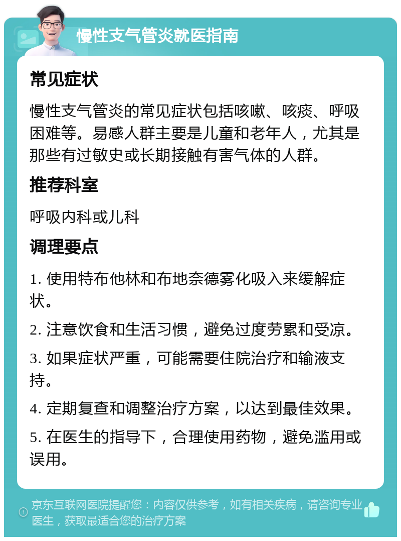 慢性支气管炎就医指南 常见症状 慢性支气管炎的常见症状包括咳嗽、咳痰、呼吸困难等。易感人群主要是儿童和老年人，尤其是那些有过敏史或长期接触有害气体的人群。 推荐科室 呼吸内科或儿科 调理要点 1. 使用特布他林和布地奈德雾化吸入来缓解症状。 2. 注意饮食和生活习惯，避免过度劳累和受凉。 3. 如果症状严重，可能需要住院治疗和输液支持。 4. 定期复查和调整治疗方案，以达到最佳效果。 5. 在医生的指导下，合理使用药物，避免滥用或误用。