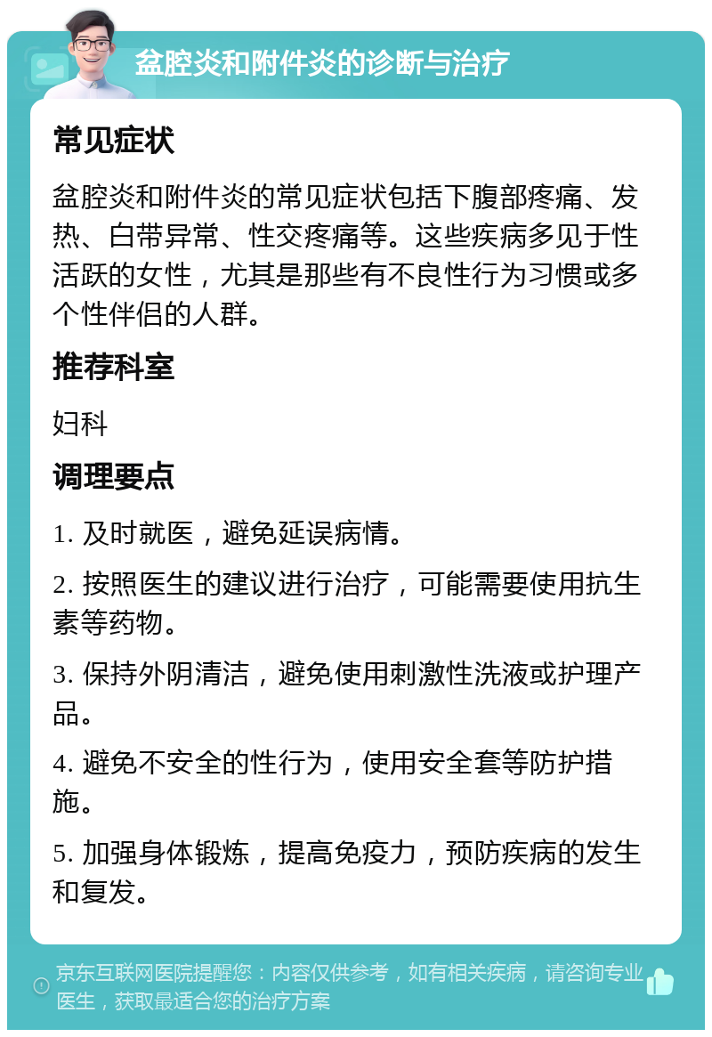 盆腔炎和附件炎的诊断与治疗 常见症状 盆腔炎和附件炎的常见症状包括下腹部疼痛、发热、白带异常、性交疼痛等。这些疾病多见于性活跃的女性，尤其是那些有不良性行为习惯或多个性伴侣的人群。 推荐科室 妇科 调理要点 1. 及时就医，避免延误病情。 2. 按照医生的建议进行治疗，可能需要使用抗生素等药物。 3. 保持外阴清洁，避免使用刺激性洗液或护理产品。 4. 避免不安全的性行为，使用安全套等防护措施。 5. 加强身体锻炼，提高免疫力，预防疾病的发生和复发。