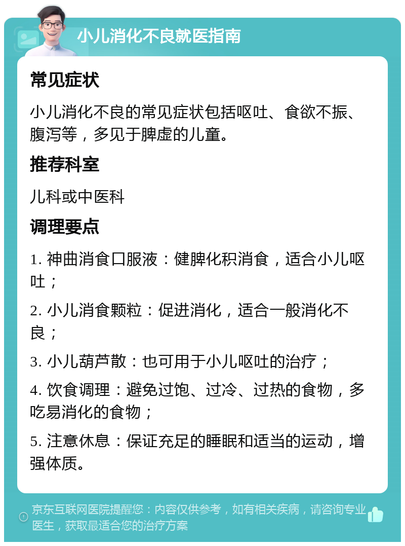 小儿消化不良就医指南 常见症状 小儿消化不良的常见症状包括呕吐、食欲不振、腹泻等，多见于脾虚的儿童。 推荐科室 儿科或中医科 调理要点 1. 神曲消食口服液：健脾化积消食，适合小儿呕吐； 2. 小儿消食颗粒：促进消化，适合一般消化不良； 3. 小儿葫芦散：也可用于小儿呕吐的治疗； 4. 饮食调理：避免过饱、过冷、过热的食物，多吃易消化的食物； 5. 注意休息：保证充足的睡眠和适当的运动，增强体质。