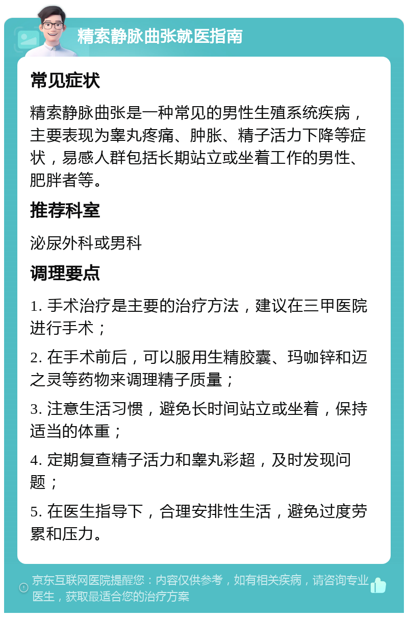 精索静脉曲张就医指南 常见症状 精索静脉曲张是一种常见的男性生殖系统疾病，主要表现为睾丸疼痛、肿胀、精子活力下降等症状，易感人群包括长期站立或坐着工作的男性、肥胖者等。 推荐科室 泌尿外科或男科 调理要点 1. 手术治疗是主要的治疗方法，建议在三甲医院进行手术； 2. 在手术前后，可以服用生精胶囊、玛咖锌和迈之灵等药物来调理精子质量； 3. 注意生活习惯，避免长时间站立或坐着，保持适当的体重； 4. 定期复查精子活力和睾丸彩超，及时发现问题； 5. 在医生指导下，合理安排性生活，避免过度劳累和压力。