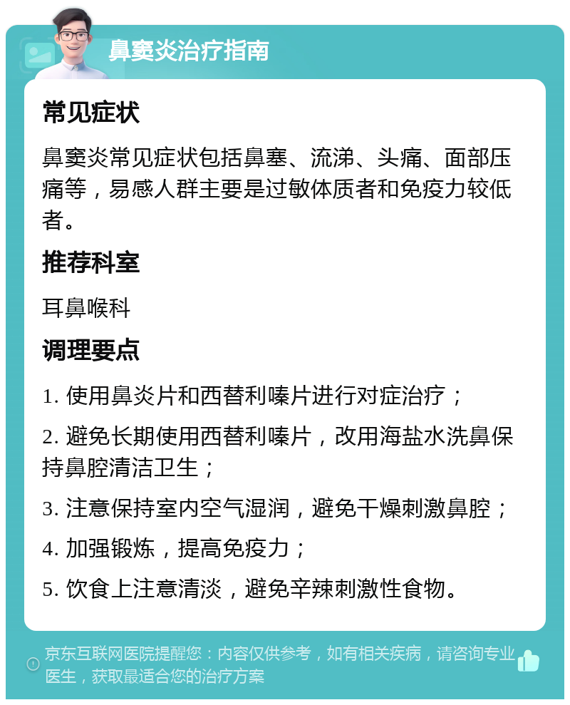 鼻窦炎治疗指南 常见症状 鼻窦炎常见症状包括鼻塞、流涕、头痛、面部压痛等，易感人群主要是过敏体质者和免疫力较低者。 推荐科室 耳鼻喉科 调理要点 1. 使用鼻炎片和西替利嗪片进行对症治疗； 2. 避免长期使用西替利嗪片，改用海盐水洗鼻保持鼻腔清洁卫生； 3. 注意保持室内空气湿润，避免干燥刺激鼻腔； 4. 加强锻炼，提高免疫力； 5. 饮食上注意清淡，避免辛辣刺激性食物。