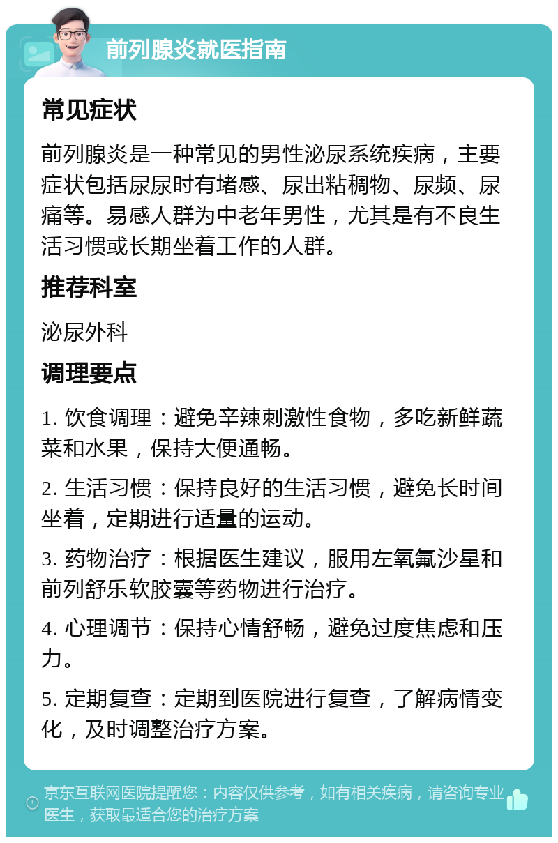 前列腺炎就医指南 常见症状 前列腺炎是一种常见的男性泌尿系统疾病，主要症状包括尿尿时有堵感、尿出粘稠物、尿频、尿痛等。易感人群为中老年男性，尤其是有不良生活习惯或长期坐着工作的人群。 推荐科室 泌尿外科 调理要点 1. 饮食调理：避免辛辣刺激性食物，多吃新鲜蔬菜和水果，保持大便通畅。 2. 生活习惯：保持良好的生活习惯，避免长时间坐着，定期进行适量的运动。 3. 药物治疗：根据医生建议，服用左氧氟沙星和前列舒乐软胶囊等药物进行治疗。 4. 心理调节：保持心情舒畅，避免过度焦虑和压力。 5. 定期复查：定期到医院进行复查，了解病情变化，及时调整治疗方案。