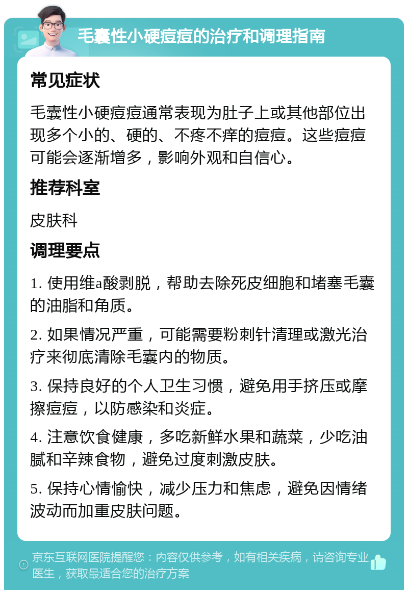 毛囊性小硬痘痘的治疗和调理指南 常见症状 毛囊性小硬痘痘通常表现为肚子上或其他部位出现多个小的、硬的、不疼不痒的痘痘。这些痘痘可能会逐渐增多，影响外观和自信心。 推荐科室 皮肤科 调理要点 1. 使用维a酸剥脱，帮助去除死皮细胞和堵塞毛囊的油脂和角质。 2. 如果情况严重，可能需要粉刺针清理或激光治疗来彻底清除毛囊内的物质。 3. 保持良好的个人卫生习惯，避免用手挤压或摩擦痘痘，以防感染和炎症。 4. 注意饮食健康，多吃新鲜水果和蔬菜，少吃油腻和辛辣食物，避免过度刺激皮肤。 5. 保持心情愉快，减少压力和焦虑，避免因情绪波动而加重皮肤问题。