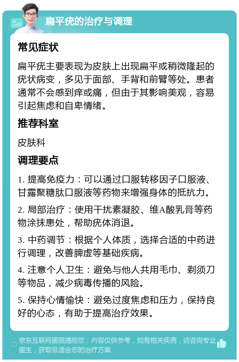 扁平疣的治疗与调理 常见症状 扁平疣主要表现为皮肤上出现扁平或稍微隆起的疣状病变，多见于面部、手背和前臂等处。患者通常不会感到痒或痛，但由于其影响美观，容易引起焦虑和自卑情绪。 推荐科室 皮肤科 调理要点 1. 提高免疫力：可以通过口服转移因子口服液、甘露聚糖肽口服液等药物来增强身体的抵抗力。 2. 局部治疗：使用干扰素凝胶、维A酸乳膏等药物涂抹患处，帮助疣体消退。 3. 中药调节：根据个人体质，选择合适的中药进行调理，改善脾虚等基础疾病。 4. 注意个人卫生：避免与他人共用毛巾、剃须刀等物品，减少病毒传播的风险。 5. 保持心情愉快：避免过度焦虑和压力，保持良好的心态，有助于提高治疗效果。