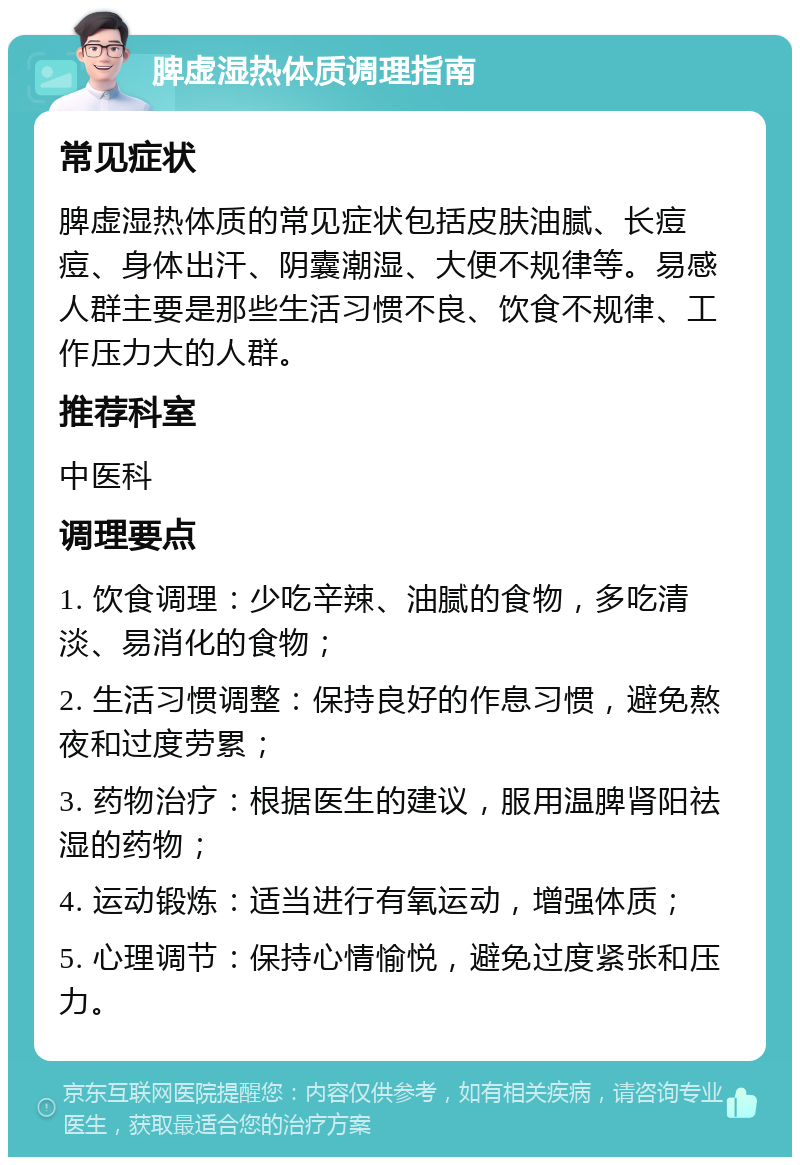 脾虚湿热体质调理指南 常见症状 脾虚湿热体质的常见症状包括皮肤油腻、长痘痘、身体出汗、阴囊潮湿、大便不规律等。易感人群主要是那些生活习惯不良、饮食不规律、工作压力大的人群。 推荐科室 中医科 调理要点 1. 饮食调理：少吃辛辣、油腻的食物，多吃清淡、易消化的食物； 2. 生活习惯调整：保持良好的作息习惯，避免熬夜和过度劳累； 3. 药物治疗：根据医生的建议，服用温脾肾阳祛湿的药物； 4. 运动锻炼：适当进行有氧运动，增强体质； 5. 心理调节：保持心情愉悦，避免过度紧张和压力。