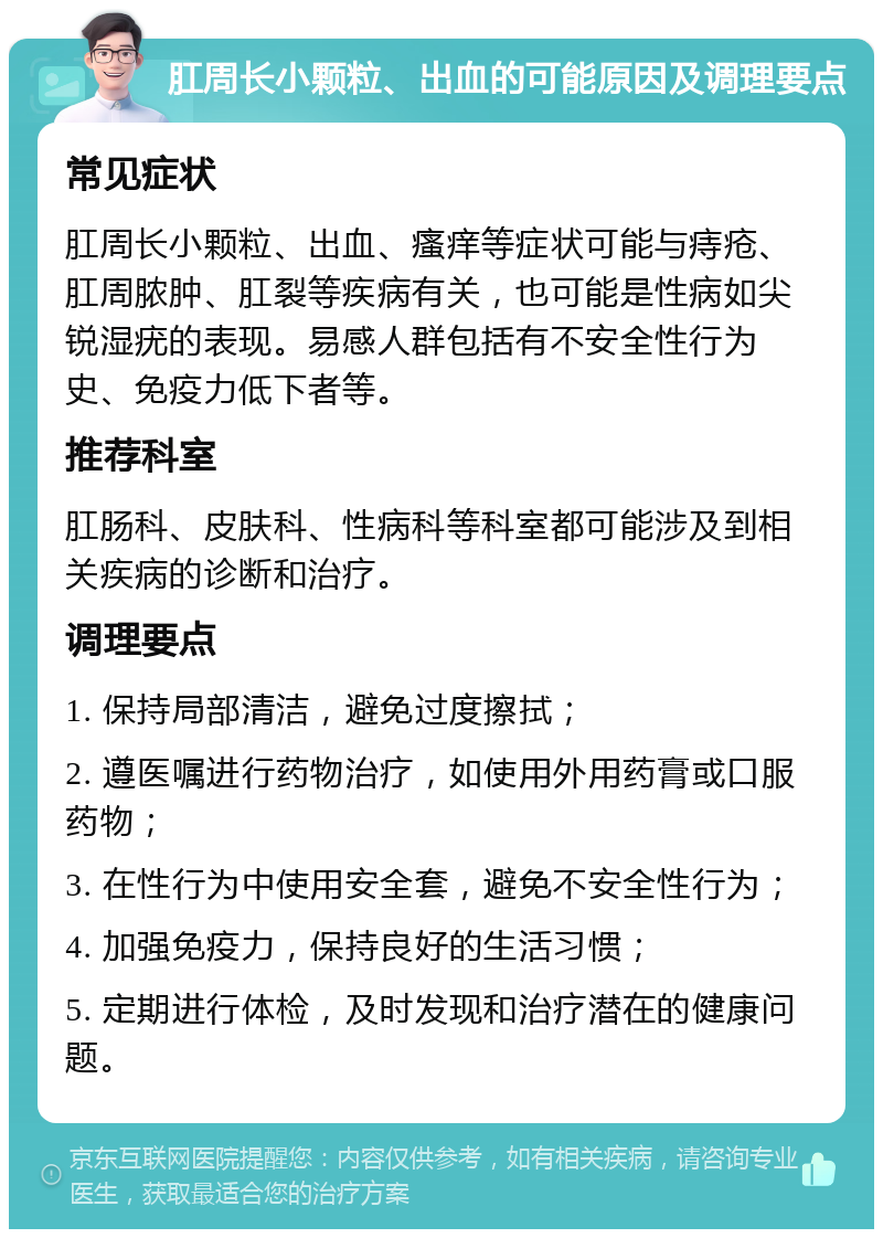 肛周长小颗粒、出血的可能原因及调理要点 常见症状 肛周长小颗粒、出血、瘙痒等症状可能与痔疮、肛周脓肿、肛裂等疾病有关，也可能是性病如尖锐湿疣的表现。易感人群包括有不安全性行为史、免疫力低下者等。 推荐科室 肛肠科、皮肤科、性病科等科室都可能涉及到相关疾病的诊断和治疗。 调理要点 1. 保持局部清洁，避免过度擦拭； 2. 遵医嘱进行药物治疗，如使用外用药膏或口服药物； 3. 在性行为中使用安全套，避免不安全性行为； 4. 加强免疫力，保持良好的生活习惯； 5. 定期进行体检，及时发现和治疗潜在的健康问题。