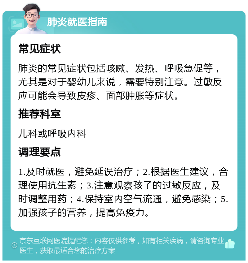 肺炎就医指南 常见症状 肺炎的常见症状包括咳嗽、发热、呼吸急促等，尤其是对于婴幼儿来说，需要特别注意。过敏反应可能会导致皮疹、面部肿胀等症状。 推荐科室 儿科或呼吸内科 调理要点 1.及时就医，避免延误治疗；2.根据医生建议，合理使用抗生素；3.注意观察孩子的过敏反应，及时调整用药；4.保持室内空气流通，避免感染；5.加强孩子的营养，提高免疫力。