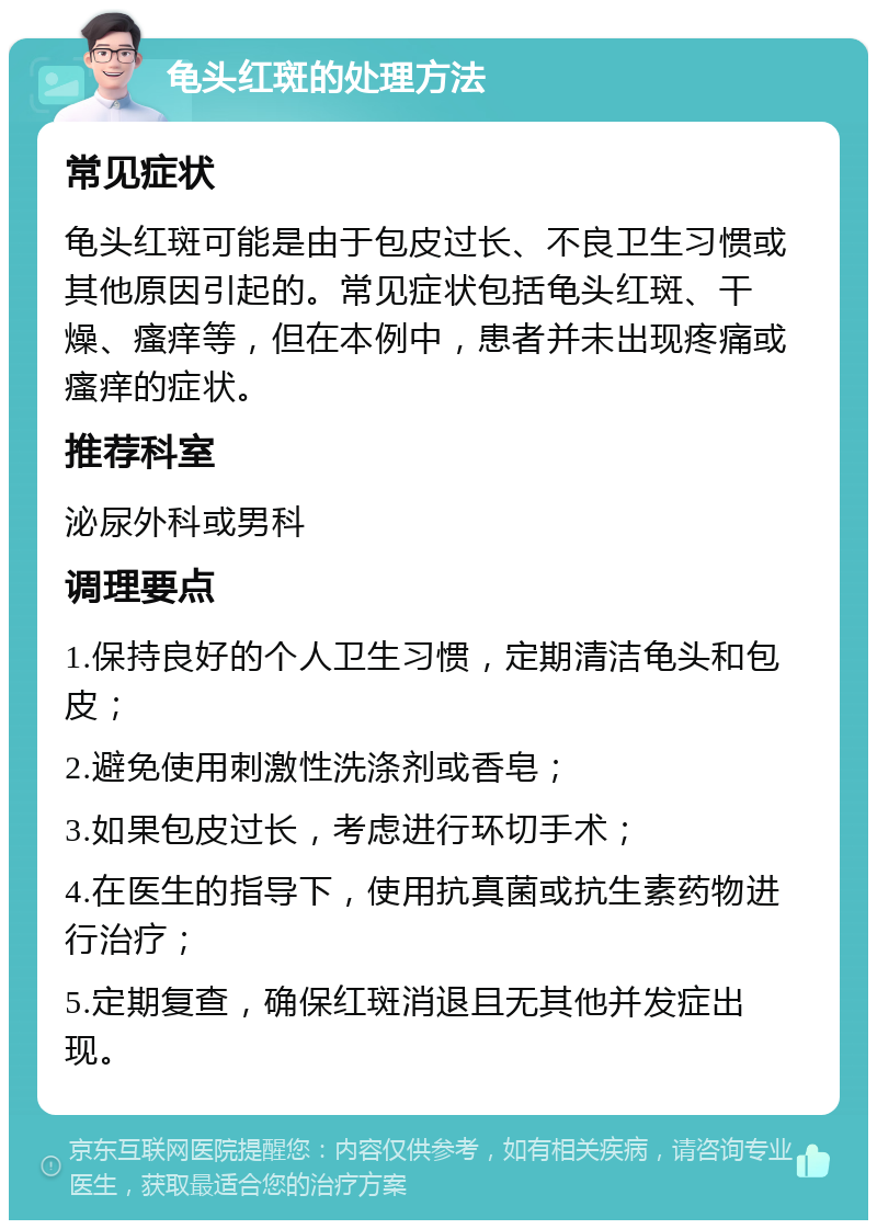 龟头红斑的处理方法 常见症状 龟头红斑可能是由于包皮过长、不良卫生习惯或其他原因引起的。常见症状包括龟头红斑、干燥、瘙痒等，但在本例中，患者并未出现疼痛或瘙痒的症状。 推荐科室 泌尿外科或男科 调理要点 1.保持良好的个人卫生习惯，定期清洁龟头和包皮； 2.避免使用刺激性洗涤剂或香皂； 3.如果包皮过长，考虑进行环切手术； 4.在医生的指导下，使用抗真菌或抗生素药物进行治疗； 5.定期复查，确保红斑消退且无其他并发症出现。