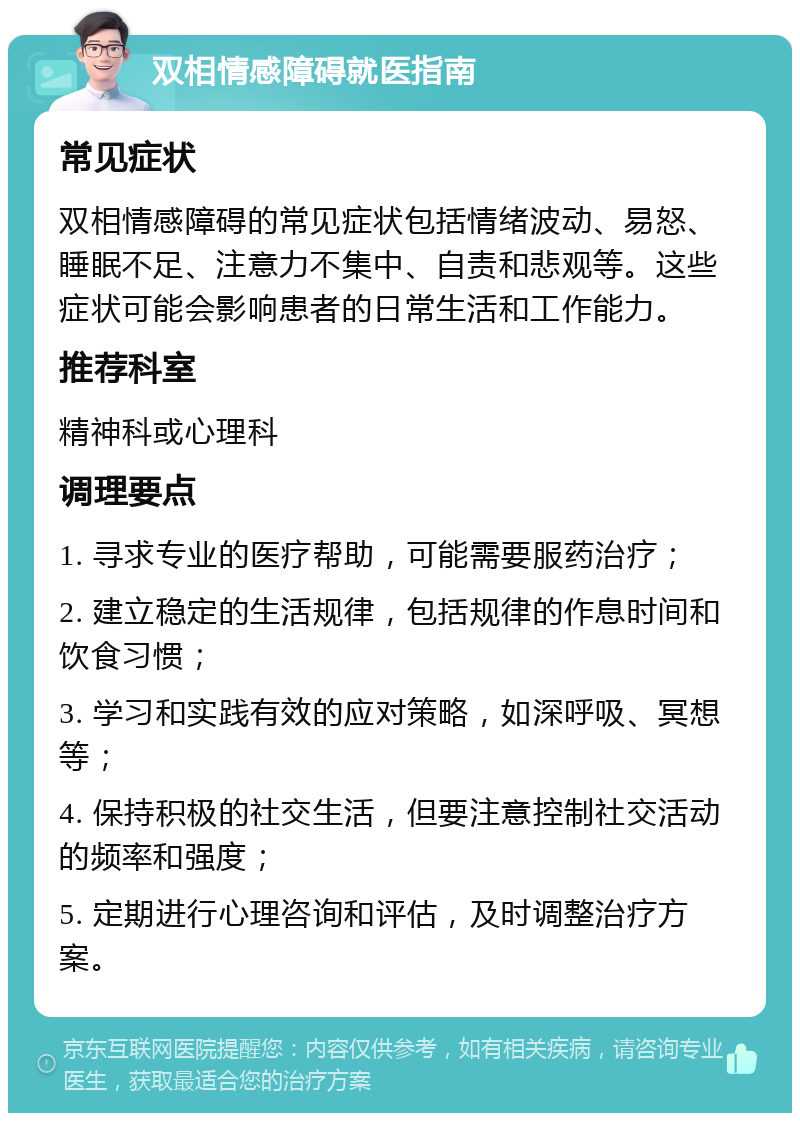 双相情感障碍就医指南 常见症状 双相情感障碍的常见症状包括情绪波动、易怒、睡眠不足、注意力不集中、自责和悲观等。这些症状可能会影响患者的日常生活和工作能力。 推荐科室 精神科或心理科 调理要点 1. 寻求专业的医疗帮助，可能需要服药治疗； 2. 建立稳定的生活规律，包括规律的作息时间和饮食习惯； 3. 学习和实践有效的应对策略，如深呼吸、冥想等； 4. 保持积极的社交生活，但要注意控制社交活动的频率和强度； 5. 定期进行心理咨询和评估，及时调整治疗方案。