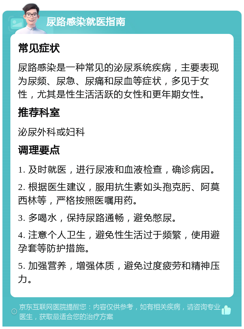 尿路感染就医指南 常见症状 尿路感染是一种常见的泌尿系统疾病，主要表现为尿频、尿急、尿痛和尿血等症状，多见于女性，尤其是性生活活跃的女性和更年期女性。 推荐科室 泌尿外科或妇科 调理要点 1. 及时就医，进行尿液和血液检查，确诊病因。 2. 根据医生建议，服用抗生素如头孢克肟、阿莫西林等，严格按照医嘱用药。 3. 多喝水，保持尿路通畅，避免憋尿。 4. 注意个人卫生，避免性生活过于频繁，使用避孕套等防护措施。 5. 加强营养，增强体质，避免过度疲劳和精神压力。