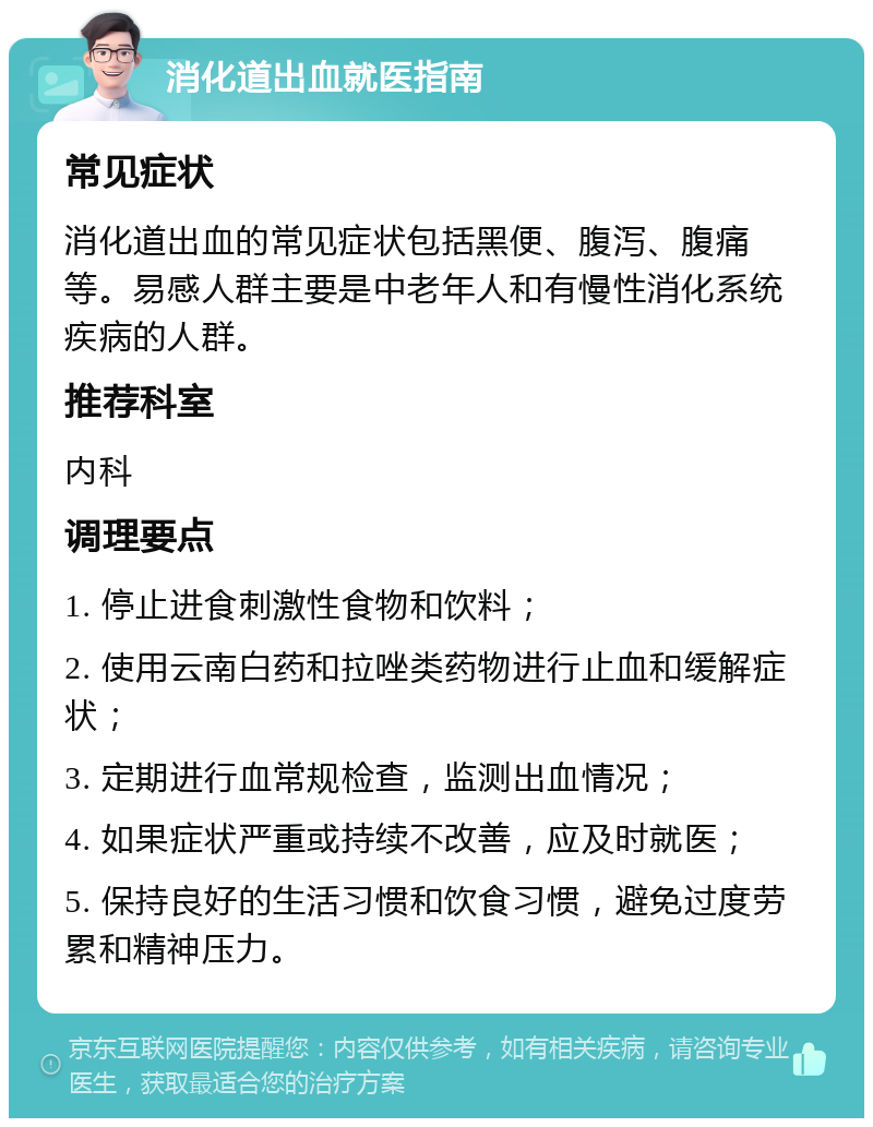 消化道出血就医指南 常见症状 消化道出血的常见症状包括黑便、腹泻、腹痛等。易感人群主要是中老年人和有慢性消化系统疾病的人群。 推荐科室 内科 调理要点 1. 停止进食刺激性食物和饮料； 2. 使用云南白药和拉唑类药物进行止血和缓解症状； 3. 定期进行血常规检查，监测出血情况； 4. 如果症状严重或持续不改善，应及时就医； 5. 保持良好的生活习惯和饮食习惯，避免过度劳累和精神压力。