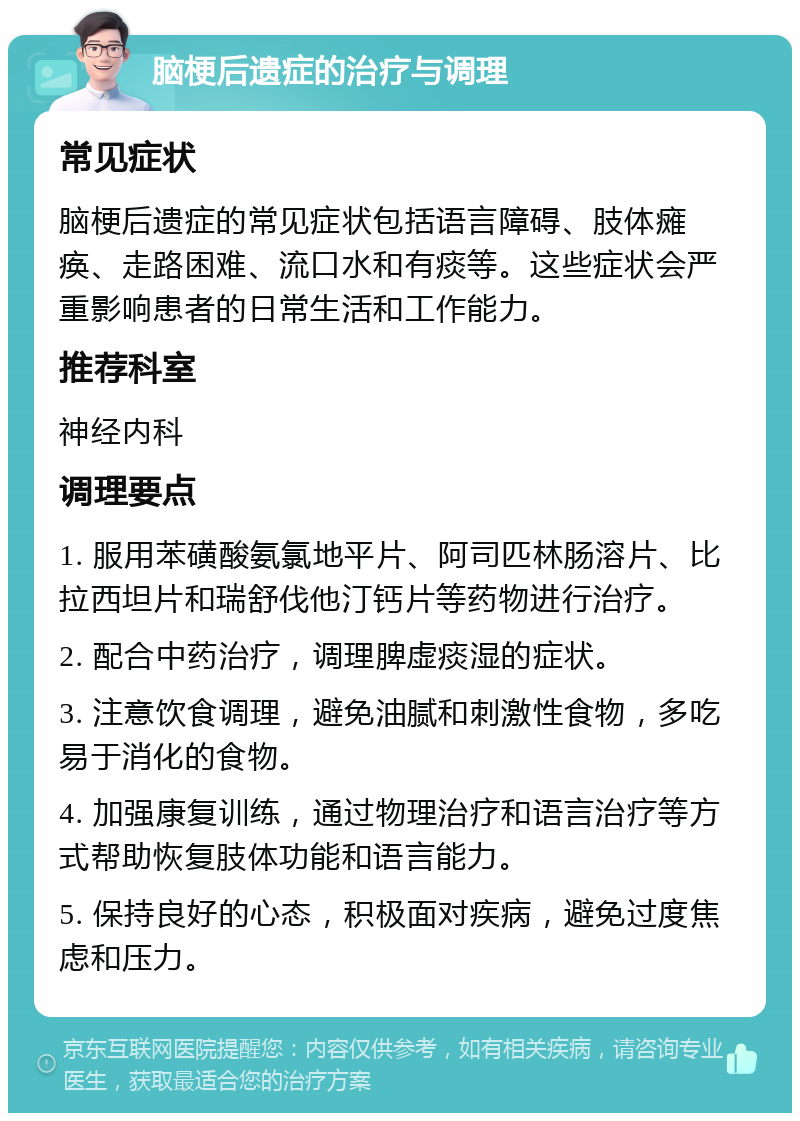 脑梗后遗症的治疗与调理 常见症状 脑梗后遗症的常见症状包括语言障碍、肢体瘫痪、走路困难、流口水和有痰等。这些症状会严重影响患者的日常生活和工作能力。 推荐科室 神经内科 调理要点 1. 服用苯磺酸氨氯地平片、阿司匹林肠溶片、比拉西坦片和瑞舒伐他汀钙片等药物进行治疗。 2. 配合中药治疗，调理脾虚痰湿的症状。 3. 注意饮食调理，避免油腻和刺激性食物，多吃易于消化的食物。 4. 加强康复训练，通过物理治疗和语言治疗等方式帮助恢复肢体功能和语言能力。 5. 保持良好的心态，积极面对疾病，避免过度焦虑和压力。