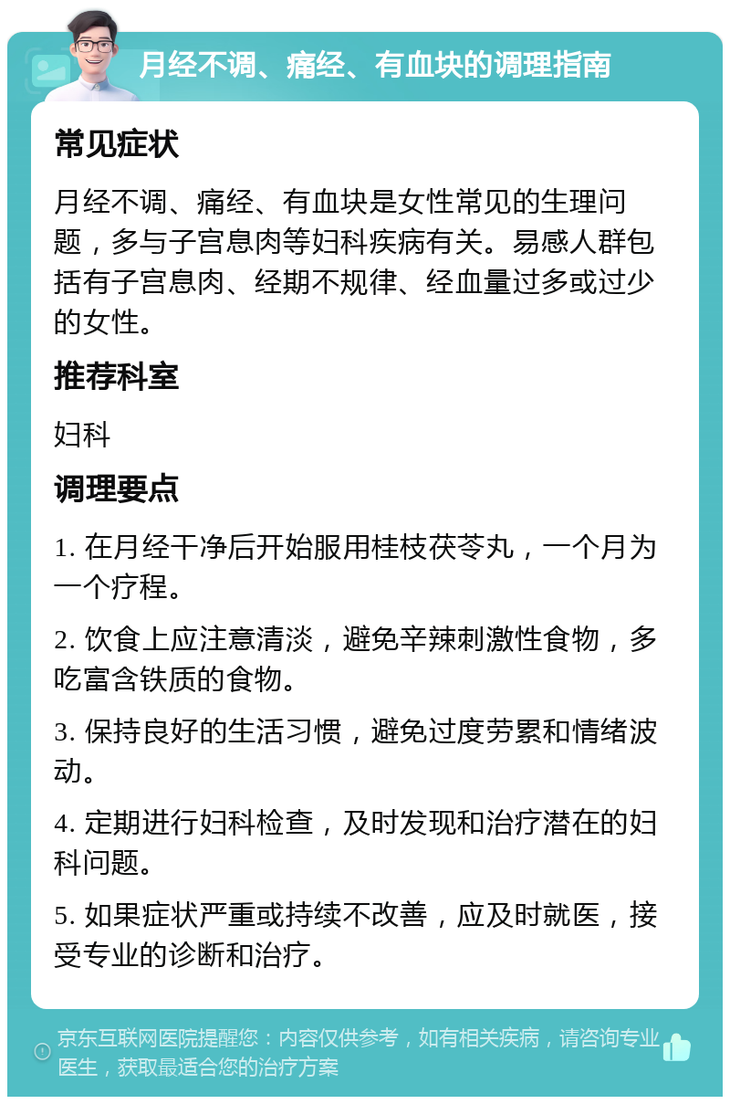 月经不调、痛经、有血块的调理指南 常见症状 月经不调、痛经、有血块是女性常见的生理问题，多与子宫息肉等妇科疾病有关。易感人群包括有子宫息肉、经期不规律、经血量过多或过少的女性。 推荐科室 妇科 调理要点 1. 在月经干净后开始服用桂枝茯苓丸，一个月为一个疗程。 2. 饮食上应注意清淡，避免辛辣刺激性食物，多吃富含铁质的食物。 3. 保持良好的生活习惯，避免过度劳累和情绪波动。 4. 定期进行妇科检查，及时发现和治疗潜在的妇科问题。 5. 如果症状严重或持续不改善，应及时就医，接受专业的诊断和治疗。