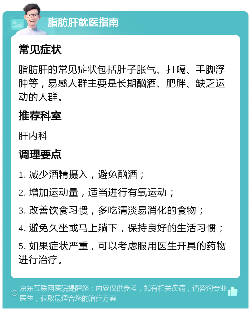 脂肪肝就医指南 常见症状 脂肪肝的常见症状包括肚子胀气、打嗝、手脚浮肿等，易感人群主要是长期酗酒、肥胖、缺乏运动的人群。 推荐科室 肝内科 调理要点 1. 减少酒精摄入，避免酗酒； 2. 增加运动量，适当进行有氧运动； 3. 改善饮食习惯，多吃清淡易消化的食物； 4. 避免久坐或马上躺下，保持良好的生活习惯； 5. 如果症状严重，可以考虑服用医生开具的药物进行治疗。