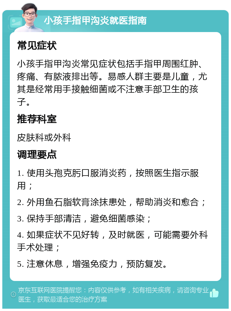 小孩手指甲沟炎就医指南 常见症状 小孩手指甲沟炎常见症状包括手指甲周围红肿、疼痛、有脓液排出等。易感人群主要是儿童，尤其是经常用手接触细菌或不注意手部卫生的孩子。 推荐科室 皮肤科或外科 调理要点 1. 使用头孢克肟口服消炎药，按照医生指示服用； 2. 外用鱼石脂软膏涂抹患处，帮助消炎和愈合； 3. 保持手部清洁，避免细菌感染； 4. 如果症状不见好转，及时就医，可能需要外科手术处理； 5. 注意休息，增强免疫力，预防复发。